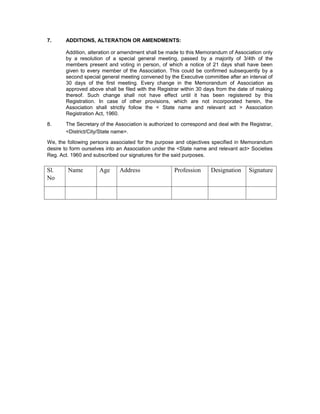 7.     ADDITIONS, ALTERATION OR AMENDMENTS:

       Addition, alteration or amendment shall be made to this Memorandum of Association only
       by a resolution of a special general meeting, passed by a majority of 3/4th of the
       members present and voting in person, of which a notice of 21 days shall have been
       given to every member of the Association. This could be confirmed subsequently by a
       second special general meeting convened by the Executive committee after an interval of
       30 days of the first meeting. Every change in the Memorandum of Association as
       approved above shall be filed with the Registrar within 30 days from the date of making
       thereof. Such change shall not have effect until it has been registered by this
       Registration. In case of other provisions, which are not incorporated herein, the
       Association shall strictly follow the < State name and relevant act > Association
       Registration Act, 1960.

8.     The Secretary of the Association is authorized to correspond and deal with the Registrar,
       <District/City/State name>.

We, the following persons associated for the purpose and objectives specified in Memorandum
desire to form ourselves into an Association under the <State name and relevant act> Societies
Reg. Act. 1960 and subscribed our signatures for the said purposes.

Sl.     Name         Age      Address                Profession      Designation     Signature
No
 