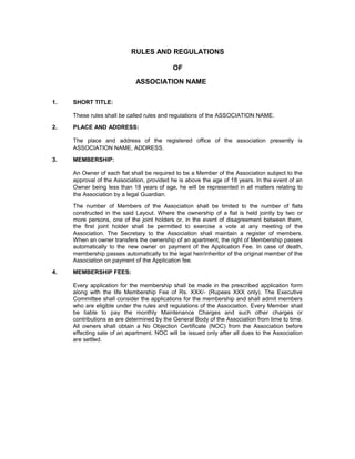RULES AND REGULATIONS

                                           OF
                             ASSOCIATION NAME

1.   SHORT TITLE:

     These rules shall be called rules and regulations of the ASSOCIATION NAME.

2.   PLACE AND ADDRESS:

     The place and address of the registered office of the association presently is
     ASSOCIATION NAME, ADDRESS.

3.   MEMBERSHIP:

     An Owner of each flat shall be required to be a Member of the Association subject to the
     approval of the Association, provided he is above the age of 18 years. In the event of an
     Owner being less than 18 years of age, he will be represented in all matters relating to
     the Association by a legal Guardian.

     The number of Members of the Association shall be limited to the number of flats
     constructed in the said Layout. Where the ownership of a flat is held jointly by two or
     more persons, one of the joint holders or, in the event of disagreement between them,
     the first joint holder shall be permitted to exercise a vote at any meeting of the
     Association. The Secretary to the Association shall maintain a register of members.
     When an owner transfers the ownership of an apartment, the right of Membership passes
     automatically to the new owner on payment of the Application Fee. In case of death,
     membership passes automatically to the legal heir/inheritor of the original member of the
     Association on payment of the Application fee.

4.   MEMBERSHIP FEES:

     Every application for the membership shall be made in the prescribed application form
     along with the life Membership Fee of Rs. XXX/- (Rupees XXX only). The Executive
     Committee shall consider the applications for the membership and shall admit members
     who are eligible under the rules and regulations of the Association. Every Member shall
     be liable to pay the monthly Maintenance Charges and such other charges or
     contributions as are determined by the General Body of the Association from time to time.
     All owners shall obtain a No Objection Certificate (NOC) from the Association before
     effecting sale of an apartment. NOC will be issued only after all dues to the Association
     are settled.
 