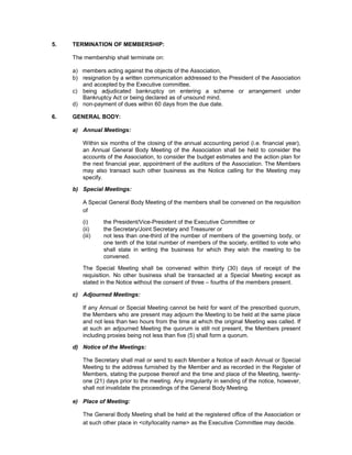 5.   TERMINATION OF MEMBERSHIP:

     The membership shall terminate on:

     a) members acting against the objects of the Association,
     b) resignation by a written communication addressed to the President of the Association
        and accepted by the Executive committee.
     c) being adjudicated bankruptcy on entering a scheme or arrangement under
        Bankruptcy Act or being declared as of unsound mind.
     d) non-payment of dues within 60 days from the due date.

6.   GENERAL BODY:

     a) Annual Meetings:

        Within six months of the closing of the annual accounting period (i.e. financial year),
        an Annual General Body Meeting of the Association shall be held to consider the
        accounts of the Association, to consider the budget estimates and the action plan for
        the next financial year, appointment of the auditors of the Association. The Members
        may also transact such other business as the Notice calling for the Meeting may
        specify.

     b) Special Meetings:

        A Special General Body Meeting of the members shall be convened on the requisition
        of

        (i)     the President/Vice-President of the Executive Committee or
        (ii)    the Secretary/Joint Secretary and Treasurer or
        (iii)   not less than one-third of the number of members of the governing body, or
                one tenth of the total number of members of the society, entitled to vote who
                shall state in writing the business for which they wish the meeting to be
                convened.

        The Special Meeting shall be convened within thirty (30) days of receipt of the
        requisition. No other business shall be transacted at a Special Meeting except as
        stated in the Notice without the consent of three – fourths of the members present.

     c) Adjourned Meetings:

        If any Annual or Special Meeting cannot be held for want of the prescribed quorum,
        the Members who are present may adjourn the Meeting to be held at the same place
        and not less than two hours from the time at which the original Meeting was called. If
        at such an adjourned Meeting the quorum is still not present, the Members present
        including proxies being not less than five (5) shall form a quorum.

     d) Notice of the Meetings:

        The Secretary shall mail or send to each Member a Notice of each Annual or Special
        Meeting to the address furnished by the Member and as recorded in the Register of
        Members, stating the purpose thereof and the time and place of the Meeting, twenty-
        one (21) days prior to the meeting. Any irregularity in sending of the notice, however,
        shall not invalidate the proceedings of the General Body Meeting.

     e) Place of Meeting:

        The General Body Meeting shall be held at the registered office of the Association or
        at such other place in <city/locality name> as the Executive Committee may decide.
 