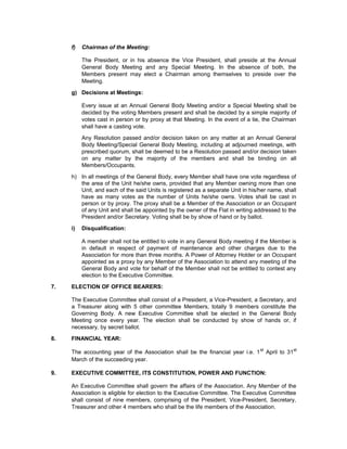 f)   Chairman of the Meeting:

          The President, or in his absence the Vice President, shall preside at the Annual
          General Body Meeting and any Special Meeting. In the absence of both, the
          Members present may elect a Chairman among themselves to preside over the
          Meeting.

     g) Decisions at Meetings:

          Every issue at an Annual General Body Meeting and/or a Special Meeting shall be
          decided by the voting Members present and shall be decided by a simple majority of
          votes cast in person or by proxy at that Meeting. In the event of a tie, the Chairman
          shall have a casting vote.

          Any Resolution passed and/or decision taken on any matter at an Annual General
          Body Meeting/Special General Body Meeting, including at adjourned meetings, with
          prescribed quorum, shall be deemed to be a Resolution passed and/or decision taken
          on any matter by the majority of the members and shall be binding on all
          Members/Occupants.

     h) In all meetings of the General Body, every Member shall have one vote regardless of
        the area of the Unit he/she owns, provided that any Member owning more than one
        Unit, and each of the said Units is registered as a separate Unit in his/her name, shall
        have as many votes as the number of Units he/she owns. Votes shall be cast in
        person or by proxy. The proxy shall be a Member of the Association or an Occupant
        of any Unit and shall be appointed by the owner of the Flat in writing addressed to the
        President and/or Secretary. Voting shall be by show of hand or by ballot.

     i)   Disqualification:

          A member shall not be entitled to vote in any General Body meeting if the Member is
          in default in respect of payment of maintenance and other charges due to the
          Association for more than three months. A Power of Attorney Holder or an Occupant
          appointed as a proxy by any Member of the Association to attend any meeting of the
          General Body and vote for behalf of the Member shall not be entitled to contest any
          election to the Executive Committee.

7.   ELECTION OF OFFICE BEARERS:

     The Executive Committee shall consist of a President, a Vice-President, a Secretary, and
     a Treasurer along with 5 other committee Members, totally 9 members constitute the
     Governing Body. A new Executive Committee shall be elected in the General Body
     Meeting once every year. The election shall be conducted by show of hands or, if
     necessary, by secret ballot.

8.   FINANCIAL YEAR:

     The accounting year of the Association shall be the financial year i.e. 1 st April to 31st
     March of the succeeding year.

9.   EXECUTIVE COMMITTEE, ITS CONSTITUTION, POWER AND FUNCTION:

     An Executive Committee shall govern the affairs of the Association. Any Member of the
     Association is eligible for election to the Executive Committee. The Executive Committee
     shall consist of nine members, comprising of the President, Vice-President, Secretary,
     Treasurer and other 4 members who shall be the life members of the Association.
 