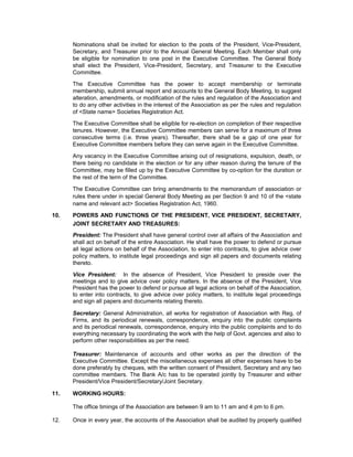 Nominations shall be invited for election to the posts of the President, Vice-President,
      Secretary, and Treasurer prior to the Annual General Meeting. Each Member shall only
      be eligible for nomination to one post in the Executive Committee. The General Body
      shall elect the President, Vice-President, Secretary, and Treasurer to the Executive
      Committee.

      The Executive Committee has the power to accept membership or terminate
      membership, submit annual report and accounts to the General Body Meeting, to suggest
      alteration, amendments, or modification of the rules and regulation of the Association and
      to do any other activities in the interest of the Association as per the rules and regulation
      of <State name> Societies Registration Act.

      The Executive Committee shall be eligible for re-election on completion of their respective
      tenures. However, the Executive Committee members can serve for a maximum of three
      consecutive terms (i.e. three years). Thereafter, there shall be a gap of one year for
      Executive Committee members before they can serve again in the Executive Committee.

      Any vacancy in the Executive Committee arising out of resignations, expulsion, death, or
      there being no candidate in the election or for any other reason during the tenure of the
      Committee, may be filled up by the Executive Committee by co-option for the duration or
      the rest of the term of the Committee.

      The Executive Committee can bring amendments to the memorandum of association or
      rules there under in special General Body Meeting as per Section 9 and 10 of the <state
      name and relevant act> Societies Registration Act, 1960.

10.   POWERS AND FUNCTIONS OF THE PRESIDENT, VICE PRESIDENT, SECRETARY,
      JOINT SECRETARY AND TREASURES:
      President: The President shall have general control over all affairs of the Association and
      shall act on behalf of the entire Association. He shall have the power to defend or pursue
      all legal actions on behalf of the Association, to enter into contracts, to give advice over
      policy matters, to institute legal proceedings and sign all papers and documents relating
      thereto.

      Vice President: In the absence of President, Vice President to preside over the
      meetings and to give advice over policy matters. In the absence of the President, Vice
      President has the power to defend or pursue all legal actions on behalf of the Association,
      to enter into contracts, to give advice over policy matters, to institute legal proceedings
      and sign all papers and documents relating thereto.

      Secretary: General Administration, all works for registration of Association with Reg. of
      Firms, and its periodical renewals, correspondence, enquiry into the public complaints
      and its periodical renewals, correspondence, enquiry into the public complaints and to do
      everything necessary by coordinating the work with the help of Govt. agencies and also to
      perform other responsibilities as per the need.

      Treasurer: Maintenance of accounts and other works as per the direction of the
      Executive Committee. Except the miscellaneous expenses all other expenses have to be
      done preferably by cheques, with the written consent of President, Secretary and any two
      committee members. The Bank A/c has to be operated jointly by Treasurer and either
      President/Vice President/Secretary/Joint Secretary.

11.   WORKING HOURS:

      The office timings of the Association are between 9 am to 11 am and 4 pm to 6 pm.

12.   Once in every year, the accounts of the Association shall be audited by properly qualified
 