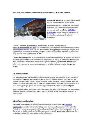 Apartment Barcelona Announces New Ski Apartments and Ski Holiday Packages



                                                  Apartment Barcelona has recently introduced
                                                  several new apartments to rent in the
                                                  popular ski resort of La Molina in the Catalan
                                                  Pyrenees. The online rental agency has also
                                                  announced it will be offering ski holiday
                                                  packages for those looking to spend time in
                                                  the Catalan capital, as well as in the
                                                  mountains.



The fully equipped ski apartments now featured on the company’s website,
www.apartmentbarcelona.com, can accommodate up to 9 people and can be rented for stays
of one night or more. Guests can also choose a ski holiday package consisting of 3 nights in an
apartment in Barcelona, followed by 4 nights in a hotel or apartment in La Molina, plus a free
ski pass, with an overall discount of 20%.

The holiday packages will be available to parties of two to eight people, and guests can choose
in which apartment they would like to stay (subject to availability). In addition to free entry on
the La Molina ski lifts for the duration of the apartment rental, Apartment Barcelona also
offers extra services for skiers or snowboarders, including equipment rental, storage and
classes.



Ski Holiday Packages

Ski holiday packages are popular with those travelling to top ski destinations such as Andorra
and Girona via Barcelona’s El-Prat Airport. As many of the best slopes in the Pyrenees are
situated just two hours north of Barcelona by car, many visitors to Catalonia during the snow
season choose to enjoy sightseeing in Barcelona before heading to their resort of choice. With
a ski holiday package, guests can combine trips to both destinations at a reduced price.

Apartment Barcelona is also offering holidaymakers the option to create their own ski package,
whereby they can choose the number of nights they wish to stay in each destination for a
special price.



About Apartment Barcelona

Apartment Barcelona is an online apartment agency with more than 650 Barcelona
apartments to rent for both short and long-term stays, as well as apartments for sale. The
Tripadvisor-recommended agency offers a large variety of rentals, from luxury apartments in
Barcelona to studios, and from Ramblas apartments to beach apartments in Barcelona. For
more information, visit www.apartmentbarcelona.com.
 