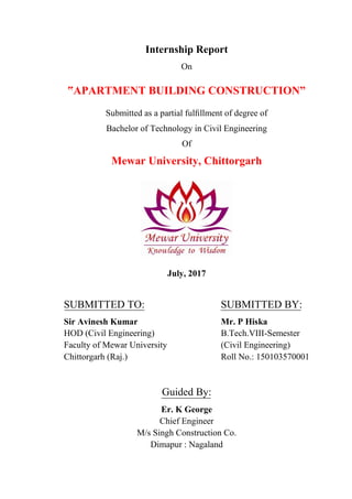 Internship Report
On
‟APARTMENT BUILDING CONSTRUCTION”
Submitted as a partial fulﬁllment of degree of
Bachelor of Technology in Civil Engineering
Of
Mewar University, Chittorgarh
July, 2017
SUBMITTED TO: SUBMITTED BY:
Sir Avinesh Kumar Mr. P Hiska
HOD (Civil Engineering) B.Tech.VIII-Semester
Faculty of Mewar University (Civil Engineering)
Chittorgarh (Raj.) Roll No.: 150103570001
Guided By:
Er. K George
Chief Engineer
M/s Singh Construction Co.
Dimapur : Nagaland
 