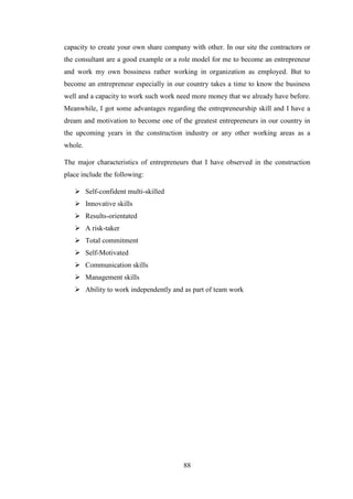 88
capacity to create your own share company with other. In our site the contractors or
the consultant are a good example or a role model for me to become an entrepreneur
and work my own bossiness rather working in organization as employed. But to
become an entrepreneur especially in our country takes a time to know the business
well and a capacity to work such work need more money that we already have before.
Meanwhile, I got some advantages regarding the entrepreneurship skill and I have a
dream and motivation to become one of the greatest entrepreneurs in our country in
the upcoming years in the construction industry or any other working areas as a
whole.
The major characteristics of entrepreneurs that I have observed in the construction
place include the following:
 Self-confident multi-skilled
 Innovative skills
 Results-orientated
 A risk-taker
 Total commitment
 Self-Motivated
 Communication skills
 Management skills
 Ability to work independently and as part of team work
 