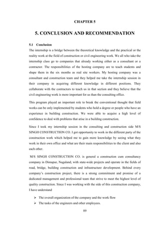 89
CHAPTER 5
5. CONCLUSION AND RECOMMENDATION
5.1 Conclusion
The internship is a bridge between the theoretical knowledge and the practical or the
reality work at the field of construction or civil engineering work. We all who take the
internship class go to companies that already working either as a consultant or a
contractor. The responsibilities of the hosting company are to teach students and
shape them in the six months as real site workers. My hosting company was a
consultant and construction team and they helped me take the internship session in
their company in acquiring different knowledge in different positions. They
collaborate with the contractors to teach us in that section and they believe that the
civil engineering work is more important for us than the consulting office.
This program played an important role to break the conventional thought that field
works can be only implemented by students who hold a degree or people who have an
experience in building construction. We were able to acquire a high level of
confidence to deal with problems that arise in a building construction.
Since I took my internship session in the consulting and construction side M/S
SINGH CONSTRUCTION CO. I got opportunity to work in the different party of the
construction work which helped me to gain more knowledge by seeing what they
work in their own office and what are their main responsibilities to the client and also
each other.
M/S SINGH CONSTRUCTION CO. is general a construction cum consultancy
company in Dimapur, Nagaland, with state-wide projects and operate in the fields of
road, bridge, building construction and infrastructure development. Behind every
company‘s construction project, there is a strong commitment and promise of a
dedicated management and professional team that strive to meet the highest level of
quality construction. Since I was working with the side of this construction company,
I have understand
 The overall organization of the company and the work flow
 The tasks of the engineers and other employees.
 