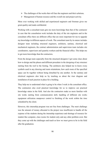 90
 The challenges of the works that will face the engineers and their solutions.
 Management of human resource and the overall site and project activity.
More over working with skilled and experienced engineers and foreman gives me
great quality and made confidential.
Working with a consultant team gets me more knowledge than that of the contractor
in case that the consultation work includes the duty of the site engineers and in the
consultant office there are different office that are more important for me to upgrade
my knowledge in different aspects of work. The consultant team by its nature includes
designer team including structural engineers, architects, sanitary, electrical and
mechanical engineers, the contract administration and supervision team includes site
coordinators, supervisors and quantity workers and the financial office. This helps me
to get more knowledge than the contractors.
From the design team especially from the structural designers I got some clues about
how to design and the phases and different procedure in the designing of any structure
starting from the roof to the footing. The architects also helped me to know every
symbols used in any drawing and room orientations, how each room of the specified
space can be together without being disturbed by one another. In the sanitary and
electrical engineers also help us by teaching us about the riser diagram and
installation of each junction in place for a building.
They help me to understand what is going to be when I work in the consultant office.
The contractors also avail practical knowledge for us to improve our practical
knowledge status in the field. And also the contractors make us more familiar with
site works starting from communication skill, handling of different site works
equipment utilization manpower control to finishing of the work within the time
scheduled by the client.
However, this internship program was not free from challenges. The most challenge
was the amount of money allocated to the project was insufficient to handle all the
expense of the students during the internship experience and shortage of resource for
student like computer, class rooms for student only and any other problem exist. But
they come up with the challenges and teach us how we must gown to be in the field
after the graduation.
 