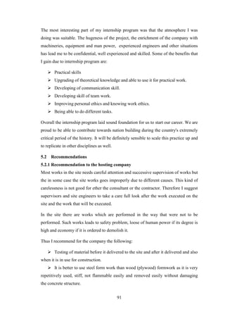 91
The most interesting part of my internship program was that the atmosphere I was
doing was suitable. The hugeness of the project, the enrichment of the company with
machineries, equipment and man power, experienced engineers and other situations
has lead me to be confidential, well experienced and skilled. Some of the benefits that
I gain due to internship program are:
 Practical skills
 Upgrading of theoretical knowledge and able to use it for practical work.
 Developing of communication skill.
 Developing skill of team work.
 Improving personal ethics and knowing work ethics.
 Being able to do different tasks.
Overall the internship program laid sound foundation for us to start our career. We are
proud to be able to contribute towards nation building during the country's extremely
critical period of the history. It will be definitely sensible to scale this practice up and
to replicate in other disciplines as well.
5.2 Recommendations
5.2.1 Recommendation to the hosting company
Most works in the site needs careful attention and successive supervision of works but
the in some case the site works goes improperly due to different causes. This kind of
carelessness is not good for ether the consultant or the contractor. Therefore I suggest
supervisors and site engineers to take a care full look after the work executed on the
site and the work that will be executed.
In the site there are works which are performed in the way that were not to be
performed. Such works leads to safety problem, loose of human power if its degree is
high and economy if it is ordered to demolish it.
Thus I recommend for the company the following:
 Testing of material before it delivered to the site and after it delivered and also
when it is in use for construction.
 It is better to use steel form work than wood (plywood) formwork as it is very
repetitively used, stiff, not flammable easily and removed easily without damaging
the concrete structure.
 