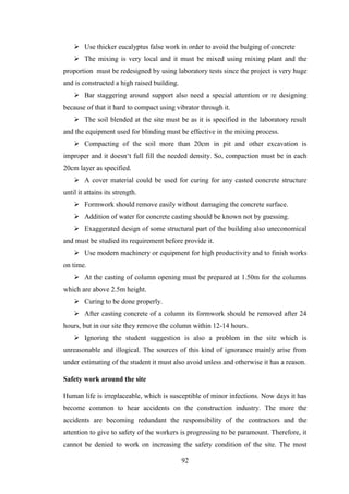 92
 Use thicker eucalyptus false work in order to avoid the bulging of concrete
 The mixing is very local and it must be mixed using mixing plant and the
proportion must be redesigned by using laboratory tests since the project is very huge
and is constructed a high raised building.
 Bar staggering around support also need a special attention or re designing
because of that it hard to compact using vibrator through it.
 The soil blended at the site must be as it is specified in the laboratory result
and the equipment used for blinding must be effective in the mixing process.
 Compacting of the soil more than 20cm in pit and other excavation is
improper and it doesn‗t full fill the needed density. So, compaction must be in each
20cm layer as specified.
 A cover material could be used for curing for any casted concrete structure
until it attains its strength.
 Formwork should remove easily without damaging the concrete surface.
 Addition of water for concrete casting should be known not by guessing.
 Exaggerated design of some structural part of the building also uneconomical
and must be studied its requirement before provide it.
 Use modern machinery or equipment for high productivity and to finish works
on time.
 At the casting of column opening must be prepared at 1.50m for the columns
which are above 2.5m height.
 Curing to be done properly.
 After casting concrete of a column its formwork should be removed after 24
hours, but in our site they remove the column within 12-14 hours.
 Ignoring the student suggestion is also a problem in the site which is
unreasonable and illogical. The sources of this kind of ignorance mainly arise from
under estimating of the student it must also avoid unless and otherwise it has a reason.
Safety work around the site
Human life is irreplaceable, which is susceptible of minor infections. Now days it has
become common to hear accidents on the construction industry. The more the
accidents are becoming redundant the responsibility of the contractors and the
attention to give to safety of the workers is progressing to be paramount. Therefore, it
cannot be denied to work on increasing the safety condition of the site. The most
 