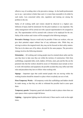 93
effective way of avoiding risks is the preventive strategy. As the health professionals
use to say ―prevention is better than cure‖, it is more than reasonable to be abide by
such motto. Less concerned safety rule, regulation and training are among the
problem in the site.
Safety of all working staffs and visitors should be observed to a highest care.
Infliction of injury shall be minimized. For this prior readiness is very important. The
safety management will be carried out with a special superintendent to be assigned on
site. The superintendent will be assisted with a dresser to be employed for the site.
Safety of the workers and visitors will be managed in the following strategies;
Preventive Strategy: Success would only be possible if there are workers, who can
give their potential output without fear of any unforeseen risks. While they are
striving to achieve the targeted result, they may not be focused on their safety matters.
This has to be taken care of by others, devoted for the same purpose. The preventive
strategy involves the following elements:
Orientation: - All working and visiting people must be oriented about safety and the
care they have to take once they are within the territory of construction. Falls from
scaffoldings, suspended slabs, roofs, ladders, lift holes, stairs, pits and the like are the
potential risks that the workers should be aware of. Orientation must include on how
to work with machines and equipment, the possible accident they may inflict and what
rules and procedures they have to follow when working with.
Signage: - Important signs that could remind people who are moving within the
working location should be situated in a place where everybody can see or look.
Firm Temporary Works: - All temporary works like scaffoldings and ladders should
be made strong, so that they are able to withstand the possible load to come upon
them.
Temporary guards: Temporary guard rails should be made in places where there are
open spaces where a person might fall down.
Lighting: - Appropriate lighting must be delivered, if there need to work on the night
times.
 