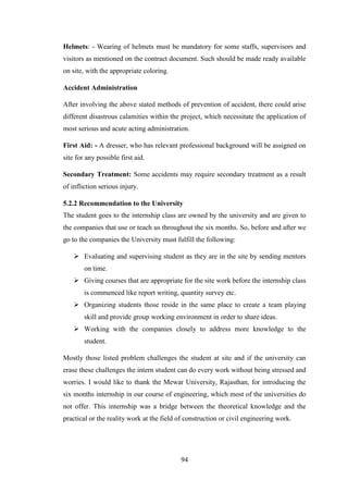 94
Helmets: - Wearing of helmets must be mandatory for some staffs, supervisors and
visitors as mentioned on the contract document. Such should be made ready available
on site, with the appropriate coloring.
Accident Administration
After involving the above stated methods of prevention of accident, there could arise
different disastrous calamities within the project, which necessitate the application of
most serious and acute acting administration.
First Aid: - A dresser, who has relevant professional background will be assigned on
site for any possible first aid.
Secondary Treatment: Some accidents may require secondary treatment as a result
of infliction serious injury.
5.2.2 Recommendation to the University
The student goes to the internship class are owned by the university and are given to
the companies that use or teach us throughout the six months. So, before and after we
go to the companies the University must fulfill the following:
 Evaluating and supervising student as they are in the site by sending mentors
on time.
 Giving courses that are appropriate for the site work before the internship class
is commenced like report writing, quantity survey etc.
 Organizing students those reside in the same place to create a team playing
skill and provide group working environment in order to share ideas.
 Working with the companies closely to address more knowledge to the
student.
Mostly those listed problem challenges the student at site and if the university can
erase these challenges the intern student can do every work without being stressed and
worries. I would like to thank the Mewar University, Rajasthan, for introducing the
six months internship in our course of engineering, which most of the universities do
not offer. This internship was a bridge between the theoretical knowledge and the
practical or the reality work at the field of construction or civil engineering work.
 