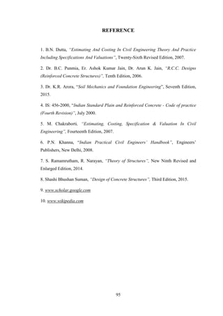 95
REFERENCE
1. B.N. Dutta, “Estimating And Costing In Civil Engineering Theory And Practice
Including Specifications And Valuations”, Twenty-Sixth Revised Edition, 2007.
2. Dr. B.C. Punmia, Er. Ashok Kumar Jain, Dr. Arun K. Jain, “R.C.C. Designs
(Reinforced Concrete Structures)”, Tenth Edition, 2006.
3. Dr. K.R. Arora, ―Soil Mechanics and Foundation Engineering‖, Seventh Edition,
2015.
4. IS: 456-2000, ―Indian Standard Plain and Reinforced Concrete - Code of practice
(Fourth Revision)”, July 2000.
5. M. Chakraborti, “Estimating, Costing, Specification & Valuation In Civil
Engineering”, Fourteenth Edition, 2007.
6. P.N. Khanna, ―Indian Practical Civil Engineers’ Handbook”, Engineers‘
Publishers, New Delhi, 2008.
7. S. Ramamrutham, R. Narayan, “Theory of Structures”, New Ninth Revised and
Enlarged Edition, 2014.
8. Shashi Bhushan Suman, “Design of Concrete Structures”, Third Edition, 2015.
9. www.scholar.google.com
10. www.wikipedia.com
 