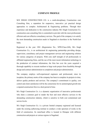 1
COMPANY PROFILE
M/S SINGH CONSTRUCTION CO. is a multi-disciplinary Construction cum
Consulting firm, a reputation for responsive, innovative yet practical design
approaches to complex Architectural & Engineering problems. Through their
experience and dedication to the construction industry M/s Singh Construction Co.
construction cum consulting firm is committed to provide with the most professional,
efficient and cost effective consultancy services. The goal of the company is to satisfy
the most demanding construction needs in Nagaland or elsewhere in the North-East
India.
Registered in the year 1981 (Registration No.- NPW/Class-I/48), M/s Singh
Construction Co., is an architectural & engineering partnership providing design,
supervision, consultancy and project management services and engineering solution
for various categories of projects. With core staff strength of all professionals in
affiliated engineering firms, and the use of the most recent information technology in
the production of contract information, the firm has over the years acquired a
thorough capability to execute medium to large scale project from feasibility through
design and contract administration to completion and project administration.
The company employs well-experienced engineers and professional, since its
inception, the primary motto of the company has been to complete its projects in time,
deliver quality products and services. The company‘s commitment to quality, cost
control and client satisfaction will be the cornerstone for its uninterrupted growth into
a reputed construction firm in a short period of time.
M/s Singh Construction Co. is a dynamic organization of innovative professionals
who share a common goal to render the best and most effective services to the
demanding construction industry, which is sensitive to both cost containment and
service levels.
M/s Singh Construction Co. is a private limited company registered and licensed
under the existing authorizing institute to conduct a wide spectrum of works in the
field of construction. Its main/head office is located in Dimapur with different
construction and projects at various regions in Nagaland.
 