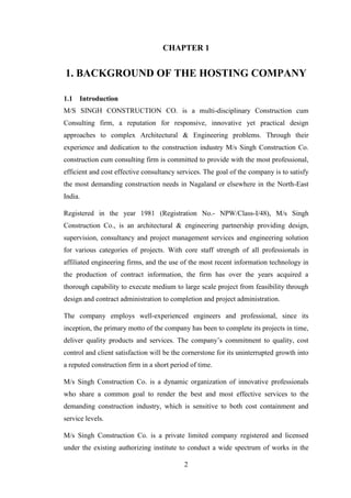 2
CHAPTER 1
1. BACKGROUND OF THE HOSTING COMPANY
1.1 Introduction
M/S SINGH CONSTRUCTION CO. is a multi-disciplinary Construction cum
Consulting firm, a reputation for responsive, innovative yet practical design
approaches to complex Architectural & Engineering problems. Through their
experience and dedication to the construction industry M/s Singh Construction Co.
construction cum consulting firm is committed to provide with the most professional,
efficient and cost effective consultancy services. The goal of the company is to satisfy
the most demanding construction needs in Nagaland or elsewhere in the North-East
India.
Registered in the year 1981 (Registration No.- NPW/Class-I/48), M/s Singh
Construction Co., is an architectural & engineering partnership providing design,
supervision, consultancy and project management services and engineering solution
for various categories of projects. With core staff strength of all professionals in
affiliated engineering firms, and the use of the most recent information technology in
the production of contract information, the firm has over the years acquired a
thorough capability to execute medium to large scale project from feasibility through
design and contract administration to completion and project administration.
The company employs well-experienced engineers and professional, since its
inception, the primary motto of the company has been to complete its projects in time,
deliver quality products and services. The company‘s commitment to quality, cost
control and client satisfaction will be the cornerstone for its uninterrupted growth into
a reputed construction firm in a short period of time.
M/s Singh Construction Co. is a dynamic organization of innovative professionals
who share a common goal to render the best and most effective services to the
demanding construction industry, which is sensitive to both cost containment and
service levels.
M/s Singh Construction Co. is a private limited company registered and licensed
under the existing authorizing institute to conduct a wide spectrum of works in the
 