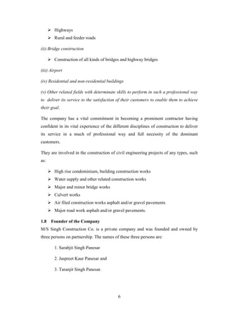 6
 Highways
 Rural and feeder roads
(ii) Bridge construction
 Construction of all kinds of bridges and highway bridges
(iii) Airport
(iv) Residential and non-residential buildings
(v) Other related fields with determinate skills to perform in such a professional way
to deliver its service to the satisfaction of their customers to enable them to achieve
their goal.
The company has a vital commitment in becoming a prominent contractor having
confident in its vital experience of the different disciplines of construction to deliver
its service in a much of professional way and full necessity of the dominant
customers.
They are involved in the construction of civil engineering projects of any types, such
as:
 High rise condominium, building construction works
 Water supply and other related construction works
 Major and minor bridge works
 Culvert works
 Air filed construction works asphalt and/or gravel pavements
 Major road work asphalt and/or gravel pavements.
1.8 Founder of the Company
M/S Singh Construction Co. is a private company and was founded and owned by
three persons on partnership. The names of these three persons are:
1. Sarabjit Singh Panesar
2. Jaspreet Kaur Panesar and
3. Taranjit Singh Panesar.
 