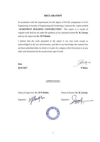 i
DECLARATION
In accordance with the requirements for the degree of B.Tech. programme in Civil
Engineering, in Faculty of Engineering and Technology, I present this report entitled
―APARTMENT BUILDING CONSTRUCTION‖. This report is a record of
original work done by me under the guidance of my esteemed mentor Er. K. George
and my site supervisor Er. M P Shukla.
I declare that the work presented in the report is my own work except as
acknowledged in the text and footnotes, and that to my knowledge this material has
not been submitted either in whole or in part, for a degree at this University or at any
other such Institution for the award of any type of work.
Date Name
02/07/2017 P Hiska
APPROVED BY
Name of supervisor: Er. M P Shukla Name of mentor: Er. K. George
Signature: Signature:
 