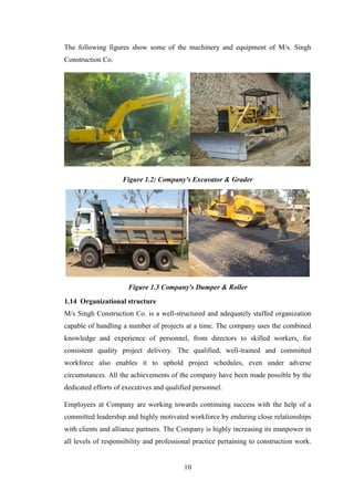 10
The following figures show some of the machinery and equipment of M/s. Singh
Construction Co.
Figure 1.2: Company's Excavator & Grader
Figure 1.3 Company's Dumper & Roller
1.14 Organizational structure
M/s Singh Construction Co. is a well-structured and adequately staffed organization
capable of handling a number of projects at a time. The company uses the combined
knowledge and experience of personnel, from directors to skilled workers, for
consistent quality project delivery. The qualified, well-trained and committed
workforce also enables it to uphold project schedules, even under adverse
circumstances. All the achievements of the company have been made possible by the
dedicated efforts of executives and qualified personnel.
Employees at Company are working towards continuing success with the help of a
committed leadership and highly motivated workforce by enduring close relationships
with clients and alliance partners. The Company is highly increasing its manpower in
all levels of responsibility and professional practice pertaining to construction work.
 