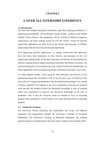 12
CHAPTER 2
2. OVER ALL INTERNSHIP EXPERIENCE
2.1 Introduction
The main aim of higher educational institutions, especially technology institutions, is
producing knowledgeable, well performed, country builder, productive and talented
students. Those students, after graduation, will be working in different companies,
organizations and other working sectors all over the country. Almost all practical
engineering applications are done based on the theories and principles of different
engineering fields that have been developed progressively.
Civil engineering practical applications, i.e., design, construction and supervision
have laid down their foundation on those theories and principles of the civil
engineering studying fields. In turn those principles and theories are the backbone for
different studying fields in higher technology institutions, like Mewar University. The
most interesting part of civil engineering study is that of its theories and principles are
almost applicable in all civil engineering design, construction and super vision works.
As under graduate student, I have grasp the basic principles and theories of civil
engineering design and construction work in my last three years of studying in this
university, civil engineering department. But this theoretical knowledge is not enough
to being a qualified civil engineer at the time of graduation. Knowing the practical
work and the real situation besides the theoretical knowledge in time of studying
makes one experienced in practical and theoretical knowledge at the time of
graduation. This is why the university needs its students to have an internship
program before graduation. For that matter I was really interested with my internship
program.
2.2 Joining the Company
The University, Mewar University, has relationships and tie-ups with different
companies and organizations through the University‘s Training & Placement
Department. The university‘s Training & Placement department has different
purposes and uses in introducing the university and its student for the external world.
 