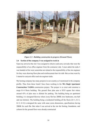 14
Figure 2.1 : Building construction in progress (Ground Floor).
2.4 Section of the company I was assigned to work in
Upon my arrival at the site I was assigned to observe and carry out tasks that were the
responsibility of an office engineer from the contractor side. I must admit the tasks I
was handed at first were somewhat not related to the responsibility of the site engineer
for they were drawing floor plan and reinforcement bars for slab. But as time went by
I started to carryout office and site engineer tasks.
My hosting company has many projects in our country as I mentioned in the company
profile. Thus from those listed I have been working in the M/s Singh Apartment
Construction TA2016 construction project. The project is to erect and construct a
mega G+4 floors building. The ground floor plan area is 8535 square feet where
around 45% of plan area is allotted for parking. The building being an apartment
building, it is designed likewise where every flat has 2BHK (two bedrooms, one hall
and one kitchen). The building being a residential building all the floors (G+1, G+2,
G+3, G+4) is designed the same with same room dimensions, specifications having
2BHK for each flat. But when I was arrived at the site the footing, foundation, and
column for the ground floor were already constructed
 