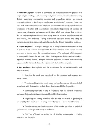 16
2. Resident Engineer: Position is responsible for multiple construction projects or a
single project of a large scale requiring multiple disciplines. This includes reviewing
design; supervising construction progress and scheduling; starting up process
systems/equipment or facilities for turning over to the owner's personnel. Supervise
field staff and contractors on the site with responsibility for quality construction in
accordance with plans and specifications. He/she also responsible for approval of
change orders, invoices, and payment applications which may include final payment.
So, the resident engineer mostly control every work as much as possible in terms of
their quality, cost and time. Testing of materials delivered at site and safety of
workers starting from managers to daily labors also the duty of the resident engineer.
3. Project Engineer: The project manager has so many responsibilities at the site and
in our site these positions is accountable for the contractor or the owner and are
appointed by the owner of the construction company. The main duty of the manager
is; manages the whole site work execution, Makes payment to sub contract workers,
Approves material request, Analyses the work processes, Executes sub-contracting
agreements, Reviews and checks the reports made by the office engineer.
4. Site Engineer: Site engineer shall be accountable for the following tasks and
responsibilities:
 Studying the work plan submitted by the contactor and suggests any
modifications.
 To watch and inspect the construction work and assure that it is done in full
accordance with the drawings, technical specifications and bills of quantities.
 Supervising the works on site in accordance with the contract documents
and using the template and procedure established by the consultant.
 Inspecting and testing materials prior to their use at site as per sample
approved by the consultant and ensuring removal of rejected material out from site.
 Ensuring the correct implementation of the works according to technical
specifications, to designs and quality of materials
 Checking of layout and setting out of buildings with respect to existing
structures and site levels.
 