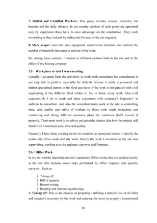 18
7. Skilled and Unskilled Workers: This group includes masons, carpenter, bar
benders and the daily laborers. In our country workers of such group are appointed
only by experience these have its own advantage on the constriction. They work
everything as they ordered by withier the Forman or the site engineer.
8. Store keeper: store the sites equipment, construction materials and controls the
number of materials that came in and out of the store.
So, among these sections, I worked in different sections both in the site and in the
office of my hosting company.
2.6 Work piece or task I was executing
Actually I assigned from the university to work with consultants but consultation is
not easy task to perform especially for students because it needs experienced and
further specialized person in the field and most of the work is not parallel with civil
engineering it has different field within it. So, to know every work what civil
engineers do I try to work and share experience with company‘s Engineers‘ in
addition to consultant. And also the consultant main work at the site is controlling
time, cost, quality and safety of workers so those work needs inspection, test
conducting and taking different measures when the contractor don‗t execute it
properly. Their main work is to advice and provides abettor idea how the project will
finish with a minimum cost, time and quality.
Generally I have been working in the two sections as mentioned above. I classify the
works into office work and site work. Mostly the work I executed on the site was
supervising, working as a site engineer, surveyor and Foreman.
2.6.1 Office Work
In my six months internship period I experience Office works that are worked mostly
at the site this includes some tasks performed by office engineer and quantity
surveyor. Such as:
1. Taking off
2. Bill of quantity
3. Report writing
4. Reading and interpreting drawings
1. Taking off: This is the process of preparing / defining a detailed list of all labor
and materials necessary for the work and entering the items on properly dimensioned
 