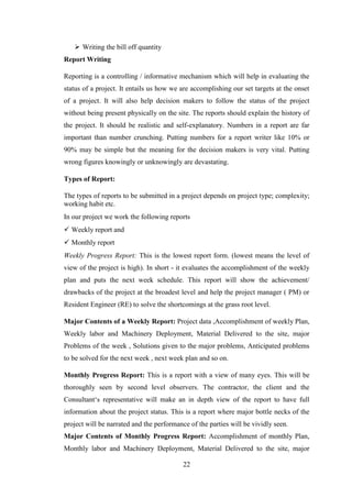 22
 Writing the bill off quantity
Report Writing
Reporting is a controlling / informative mechanism which will help in evaluating the
status of a project. It entails us how we are accomplishing our set targets at the onset
of a project. It will also help decision makers to follow the status of the project
without being present physically on the site. The reports should explain the history of
the project. It should be realistic and self-explanatory. Numbers in a report are far
important than number crunching. Putting numbers for a report writer like 10% or
90% may be simple but the meaning for the decision makers is very vital. Putting
wrong figures knowingly or unknowingly are devastating.
Types of Report:
The types of reports to be submitted in a project depends on project type; complexity;
working habit etc.
In our project we work the following reports
 Weekly report and
 Monthly report
Weekly Progress Report: This is the lowest report form. (lowest means the level of
view of the project is high). In short - it evaluates the accomplishment of the weekly
plan and puts the next week schedule. This report will show the achievement/
drawbacks of the project at the broadest level and help the project manager ( PM) or
Resident Engineer (RE) to solve the shortcomings at the grass root level.
Major Contents of a Weekly Report: Project data ,Accomplishment of weekly Plan,
Weekly labor and Machinery Deployment, Material Delivered to the site, major
Problems of the week , Solutions given to the major problems, Anticipated problems
to be solved for the next week , next week plan and so on.
Monthly Progress Report: This is a report with a view of many eyes. This will be
thoroughly seen by second level observers. The contractor, the client and the
Consultant‗s representative will make an in depth view of the report to have full
information about the project status. This is a report where major bottle necks of the
project will be narrated and the performance of the parties will be vividly seen.
Major Contents of Monthly Progress Report: Accomplishment of monthly Plan,
Monthly labor and Machinery Deployment, Material Delivered to the site, major
 