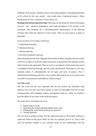 23
Problems of the month , Solutions given to the major problems, Anticipated problems
to be solved for the next month , next month plan, Contractual matters -Delay
Notifications (if any) ,variations ( if any) and so on.
Reading and Interpreting Drawings: Drawings are the means by which the designer
conveys the physical, quantitative, and visual description of the project to the
contractor. The drawings are a two-dimensional representation of the physical
structure that meets the objectives of the owner. They are also known as plans or
blueprints
In our site there were 4 types of drawing;
1. Architectural drawing
2. Structural drawing
3. Sanitary drawing
4. Electrical installation drawing
These drawings are the main language between the architect, designer and any worker
at the site or office to build the model in position as specified by the designer and the
client, based on the agreement. Thus, to work as an engineer in the construction site it
is mandatory knowing drawings and any other specification. Drawings are the most
common means of communication for all types and sizes of project. Thus, I
understand each drawing and knew every symbol abbreviation for every section and I
was able to communicate with different workers using it.
2.6.2 Site work
The site work was the very important task for me because the internship main
objective lies over here and I have gained so much of knowledge from the site like
communication skill, handling workers, management skill etc. within six months I
have the ability to see many works from the project.
The work tasks I executed at site were:
 Supervising of works
 Inspecting the worked element and how they work
 Checking the work based on the given check list
 Testing materials
The site work in general overlay over the supervision part so I have been working as
supervisor based on the given check list that our company give to us. Every work
must be checked weather it was executed based on the methodology that the
 