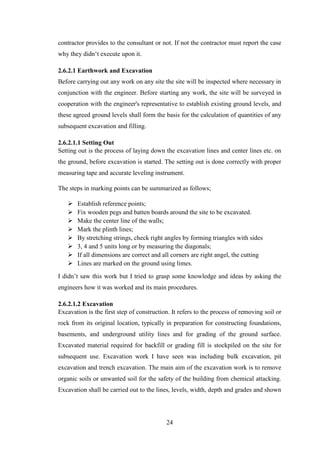 24
contractor provides to the consultant or not. If not the contractor must report the case
why they didn‗t execute upon it.
2.6.2.1 Earthwork and Excavation
Before carrying out any work on any site the site will be inspected where necessary in
conjunction with the engineer. Before starting any work, the site will be surveyed in
cooperation with the engineer's representative to establish existing ground levels, and
these agreed ground levels shall form the basis for the calculation of quantities of any
subsequent excavation and filling.
2.6.2.1.1 Setting Out
Setting out is the process of laying down the excavation lines and center lines etc. on
the ground, before excavation is started. The setting out is done correctly with proper
measuring tape and accurate leveling instrument.
The steps in marking points can be summarized as follows;
 Establish reference points;
 Fix wooden pegs and batten boards around the site to be excavated.
 Make the center line of the walls;
 Mark the plinth lines;
 By stretching strings, check right angles by forming triangles with sides
 3, 4 and 5 units long or by measuring the diagonals;
 If all dimensions are correct and all corners are right angel, the cutting
 Lines are marked on the ground using limes.
I didn‘t saw this work but I tried to grasp some knowledge and ideas by asking the
engineers how it was worked and its main procedures.
2.6.2.1.2 Excavation
Excavation is the first step of construction. It refers to the process of removing soil or
rock from its original location, typically in preparation for constructing foundations,
basements, and underground utility lines and for grading of the ground surface.
Excavated material required for backfill or grading fill is stockpiled on the site for
subsequent use. Excavation work I have seen was including bulk excavation, pit
excavation and trench excavation. The main aim of the excavation work is to remove
organic soils or unwanted soil for the safety of the building from chemical attacking.
Excavation shall be carried out to the lines, levels, width, depth and grades and shown
 