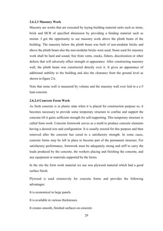29
2.6.2.3 Masonry Work
Masonry are works that are executed by laying building material units such as stone,
brick and HCB of specified dimension by providing a binding material such as
mortar. I got the opportunity to see masonry work above the plinth beam of the
building. The masonry below the plinth beam was built of non-modular bricks and
above the plinth beam also the non-modular bricks were used. Stone used for masonry
work shall be hard and sound, free from vents, cracks, fishers, discoloration or other
defects that will adversely affect strength or appearance. After constructing masonry
wall, the plinth beam was constructed directly over it. It gives an appearance of
additional stability to the building and also the clearance from the ground level as
shown in figure 2.6.
Note that stone wall is measured by volume and the masonry wall over lied in a c-5
lean concrete.
2.6.2.4 Concrete Form Work
As fresh concrete is in plastic state when it is placed for construction purpose so, it
becomes necessary to provide some temporary structure to confine and support the
concrete till it gains sufficient strength for self-supporting. This temporary structure is
called form work. Concrete formwork serves as a mold to produce concrete elements
having a desired size and configuration. It is usually erected for this purpose and then
removed after the concrete has cured to a satisfactory strength. In some cases,
concrete forms may be left in place to become part of the permanent structure. For
satisfactory performance, formwork must be adequately strong and stiff to carry the
loads produced by the concrete, the workers placing and finishing the concrete, and
any equipment or materials supported by the forms.
In the site the form work material we use was plywood material which had a good
surface finish.
Plywood is used extensively for concrete forms and provides the following
advantages:
It is economical in large panels.
It is available in various thicknesses.
It creates smooth, finished surfaces on concrete.
 