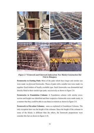 31
Figure 2.7 Formwork and Falsework (taken from New Market Construction Site
Visit in Dimapur).
Formworks to Footing Pads: Most of the pads which have larger and similar size
were made via plywood formworks. Those of pads with a smaller size were made via
together fixed timbers of locally available type. Such formworks was dismantled and
directly fitted to their similar type pads, successively as shown in figure 2.8.
Formworks to Foundation Column: A Foundation column with similar cross-
section and height was identified and their respective formworks were made ready, in
a manner that they could be able to use them in rotation as shown in figure 2.9.
Formwork to Elevation Columns: same as explained in Foundation Columns. The
only exception here was the height of the columns. Since the height of the columns in
some of the blocks is different than the others, the formwork preparations were
consider this fact as shown in figure 2.10.
 