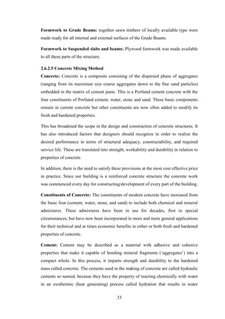 33
Formwork to Grade Beams: together sawn timbers of locally available type were
made ready for all internal and external surfaces of the Grade Beams.
Formwork to Suspended slabs and beams: Plywood formwork was made available
to all these parts of the structure.
2.6.2.5 Concrete Mixing Method
Concrete: Concrete is a composite consisting of the dispersed phase of aggregates
(ranging from its maximum size coarse aggregates down to the fine sand particles)
embedded in the matrix of cement paste. This is a Portland cement concrete with the
four constituents of Portland cement, water, stone and sand. These basic components
remain in current concrete but other constituents are now often added to modify its
fresh and hardened properties.
This has broadened the scope in the design and construction of concrete structures. It
has also introduced factors that designers should recognize in order to realize the
desired performance in terms of structural adequacy, constructability, and required
service life. These are translated into strength, workability and durability in relation to
properties of concrete.
In addition, there is the need to satisfy these provisions at the most cost effective price
in practice. Since our building is a reinforced concrete structure the concrete work
was commenced every day for constructing/development of every part of the building.
Constituents of Concrete: The constituents of modern concrete have increased from
the basic four (cement, water, stone, and sand) to include both chemical and mineral
admixtures. These admixtures have been in use for decades, first in special
circumstances, but have now been incorporated in more and more general applications
for their technical and at times economic benefits in either or both fresh and hardened
properties of concrete.
Cement: Cement may be described as a material with adhesive and cohesive
properties that make it capable of bonding mineral fragments (‗aggregates‘) into a
compact whole. In this process, it imparts strength and durability to the hardened
mass called concrete. The cements used in the making of concrete are called hydraulic
cements so named, because they have the property of reacting chemically with water
in an exothermic (heat generating) process called hydration that results in water
 