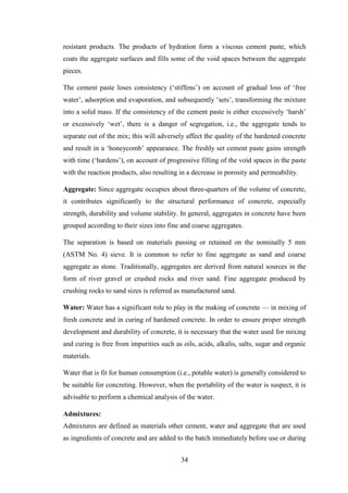 34
resistant products. The products of hydration form a viscous cement paste, which
coats the aggregate surfaces and fills some of the void spaces between the aggregate
pieces.
The cement paste loses consistency (‗stiffens‘) on account of gradual loss of ‗free
water‘, adsorption and evaporation, and subsequently ‗sets‘, transforming the mixture
into a solid mass. If the consistency of the cement paste is either excessively ‗harsh‘
or excessively ‗wet‘, there is a danger of segregation, i.e., the aggregate tends to
separate out of the mix; this will adversely affect the quality of the hardened concrete
and result in a ‗honeycomb‘ appearance. The freshly set cement paste gains strength
with time (‗hardens‘), on account of progressive filling of the void spaces in the paste
with the reaction products, also resulting in a decrease in porosity and permeability.
Aggregate: Since aggregate occupies about three-quarters of the volume of concrete,
it contributes significantly to the structural performance of concrete, especially
strength, durability and volume stability. In general, aggregates in concrete have been
grouped according to their sizes into fine and coarse aggregates.
The separation is based on materials passing or retained on the nominally 5 mm
(ASTM No. 4) sieve. It is common to refer to fine aggregate as sand and coarse
aggregate as stone. Traditionally, aggregates are derived from natural sources in the
form of river gravel or crushed rocks and river sand. Fine aggregate produced by
crushing rocks to sand sizes is referred as manufactured sand.
Water: Water has a significant role to play in the making of concrete — in mixing of
fresh concrete and in curing of hardened concrete. In order to ensure proper strength
development and durability of concrete, it is necessary that the water used for mixing
and curing is free from impurities such as oils, acids, alkalis, salts, sugar and organic
materials.
Water that is fit for human consumption (i.e., potable water) is generally considered to
be suitable for concreting. However, when the portability of the water is suspect, it is
advisable to perform a chemical analysis of the water.
Admixtures:
Admixtures are defined as materials other cement, water and aggregate that are used
as ingredients of concrete and are added to the batch immediately before use or during
 