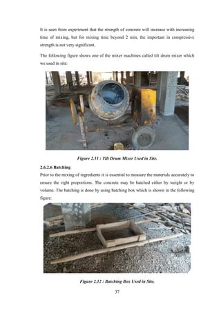 37
It is seen from experiment that the strength of concrete will increase with increasing
time of mixing, but for mixing time beyond 2 min, the important in compressive
strength is not very significant.
The following figure shows one of the mixer machines called tilt drum mixer which
we used in site:
Figure 2.11 : Tilt Drum Mixer Used in Site.
2.6.2.6 Batching
Prior to the mixing of ingredients it is essential to measure the materials accurately to
ensure the right proportions. The concrete may be batched either by weight or by
volume. The batching is done by using batching box which is shown in the following
figure:
Figure 2.12 : Batching Box Used in Site.
 