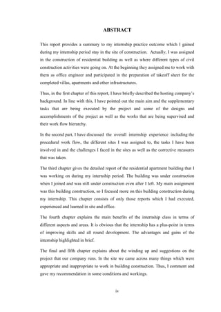 iv
ABSTRACT
This report provides a summary to my internship practice outcome which I gained
during my internship period stay in the site of construction. Actually, I was assigned
in the construction of residential building as well as where different types of civil
construction activities were going on. At the beginning they assigned me to work with
them as office engineer and participated in the preparation of takeoff sheet for the
completed villas, apartments and other infrastructures.
Thus, in the first chapter of this report, I have briefly described the hosting company‘s
background. In line with this, I have pointed out the main aim and the supplementary
tasks that are being executed by the project and some of the designs and
accomplishments of the project as well as the works that are being supervised and
their work flow hierarchy.
In the second part, I have discussed the overall internship experience including the
procedural work flow, the different sites I was assigned to, the tasks I have been
involved in and the challenges I faced in the sites as well as the corrective measures
that was taken.
The third chapter gives the detailed report of the residential apartment building that I
was working on during my internship period. The building was under construction
when I joined and was still under construction even after I left. My main assignment
was this building construction, so I focused more on this building construction during
my internship. This chapter consists of only those reports which I had executed,
experienced and learned in site and office.
The fourth chapter explains the main benefits of the internship class in terms of
different aspects and areas. It is obvious that the internship has a plus-point in terms
of improving skills and all round development. The advantages and gains of the
internship highlighted in brief.
The final and fifth chapter explains about the winding up and suggestions on the
project that our company runs. In the site we came across many things which were
appropriate and inappropriate to work in building construction. Thus, I comment and
gave my recommendation in some conditions and workings.
 