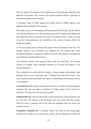 39
The mix design will comprise of the employment of fine aggregate altogether with
approved sand quality. The concrete work requires machine intensive approach, so
that relevant output could be implied.
A stationary mixer of 750lit capacity and mobile mixer of 2500lit capacity were
deployed for the batching of the concrete.
The mobile mixer was self-loading, self-watering and self-shooting, with the help of
extra shooter produced on site. The stationed mixers will be supplied with dumper and
the output also will be conveyed by the same to the specific place. As they are going
to use fast curing admixture, the workability of the concrete increases, before the
setting time begins.
As the curing date will be shortened the project will be advantaged from time. The
uplifted structures was essentially were supported by the mobile crane. Such
mechanized approach is essential to fulfill the interest of the project to complete the
task within the specified period of time.
The maximum concrete work capacity within a day was 165m3/day. The concrete
casting was stopped where allowable distances are covered with respect to the
structural elements.
The continuation was performed by creating a strong bondage methodology. Such
bondage points do not exceed more than 1/3 distance from the nearest beam. Joints
were treated with special chemicals like epoxy, so that harmonized structural concrete
was established.
Lean concrete(C-5): It poured and placed in position on a surface which presupposes
trimming. The mix was made by utilization of 150kg cement /m3 of concrete in
minimum. The cement use for such work was PPC.
Footing Pad(C-25): After the form work is done concrete was mixed using the ratio
of 1:2:3 ratios. The capacity of the self-feeder mixer was satisfy alone this amount.
Since the mixer is reaching close to the pads and equipped with own shooter the
pouring was easy.
Foundation Column(C-25): It basically follows the finish of the footing pads.
Forthwith the casting of the footing pad concrete and the placement of rebar and
 