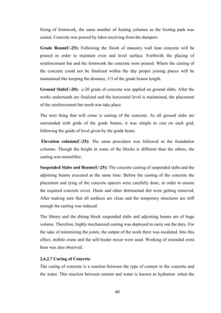 40
fixing of formwork, the same number of footing columns as the footing pads was
casted. Concrete was poured by labor receiving from the dumpers.
Grade Beam(C-25): Following the finish of masonry wall lean concrete will be
poured in order to maintain even and level surface. Forthwith the placing of
reinforcement bar and the formwork the concrete were poured. Where the casting of
the concrete could not be finalized within the day proper joining places will be
maintained like keeping the distance, 1/3 of the grade beams length.
Ground Slab(C-20): c-20 grade of concrete was applied on ground slabs. After the
works underneath are finalized and the horizontal level is maintained, the placement
of the reinforcement bar mesh was take place.
The next thing that will come is casting of the concrete. As all ground slabs are
surrounded with grids of the grade beams, it was simple to cast on each grid,
following the guide of level given by the grade beam.
Elevation column(C-25): The same procedure was followed as the foundation
columns. Though the height in some of the blocks is different than the others, the
casting was monolithic.
Suspended Slabs and Beams(C-25): The concrete casting of suspended slabs and the
adjoining beams executed at the same time. Before the casting of the concrete the
placement and tying of the concrete spacers were carefully done, in order to ensure
the required concrete cover. Dusts and other detrimental dirt were getting removed.
After making sure that all surfaces are clean and the temporary structures are stiff
enough the casting was induced.
The library and the dining block suspended slabs and adjoining beams are of huge
volume. Therefore, highly mechanized casting was deployed to carry out the duty. For
the sake of minimizing the joints, the output of the work there was escalated. Into this
effect, mobile crane and the self-feeder mixer were used. Working of extended extra
hour was also observed.
2.6.2.7 Curing of Concrete
The curing of concrete is a reaction between the type of cement in the concrete and
the water. This reaction between cement and water is known as hydration .when the
 