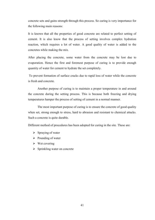 41
concrete sets and gains strength through this process. So curing is very importance for
the following main reasons:
It is known that all the properties of good concrete are related to perfect setting of
cement. It is also know that the process of setting involves complex hydration
reaction, which requires a lot of water. A good quality of water is added to the
concretes while making the mix.
After placing the concrete, some water from the concrete may be lost due to
evaporation. Hence the first and foremost purpose of curing is to provide enough
quantity of water for cement to hydrate the set completely.
To prevent formation of surface cracks due to rapid loss of water while the concrete
is fresh and concrete.
Another purpose of curing is to maintain a proper temperature in and around
the concrete during the setting process. This is because both freezing and drying
temperatures hamper the process of setting of cement in a normal manner.
The most important purpose of curing is to ensure the concrete of good quality
when set, strong enough to stress, hard to abrasion and resistant to chemical attacks.
Such a concrete is quite durable.
Different method of procedures has been adopted for curing in the site. These are:
 Spraying of water
 Pounding of water
 Wet covering
 Sprinkling water on concrete
 