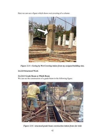 42
Here we can see a figure which shows wet covering of a column:
Figure 2.13 : Curing by Wet Covering (taken from my assigned building site).
2.6.2.8 Structural Work
2.6.2.8.1 Grade Beam or Plinth Beam
We can see the construction of a grade beam in the following figure.
Figure 2.14 : structural grade beam construction (taken from site visit)
 