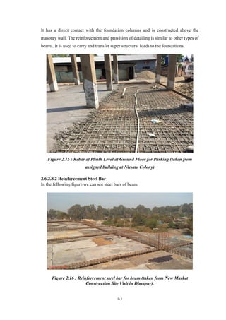 43
It has a direct contact with the foundation columns and is constructed above the
masonry wall. The reinforcement and provision of detailing is similar to other types of
beams. It is used to carry and transfer super structural loads to the foundations.
Figure 2.15 : Rebar at Plinth Level at Ground Floor for Parking (taken from
assigned building at Niesato Colony)
2.6.2.8.2 Reinforcement Steel Bar
In the following figure we can see steel bars of beam:
Figure 2.16 : Reinforcement steel bar for beam (taken from New Market
Construction Site Visit in Dimapur).
 