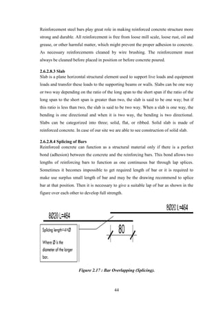 44
Reinforcement steel bars play great role in making reinforced concrete structure more
strong and durable. All reinforcement is free from loose mill scale, loose rust, oil and
grease, or other harmful matter, which might prevent the proper adhesion to concrete.
As necessary reinforcements cleaned by wire brushing. The reinforcement must
always be cleaned before placed in position or before concrete poured.
2.6.2.8.3 Slab
Slab is a plane horizontal structural element used to support live loads and equipment
loads and transfer these loads to the supporting beams or walls. Slabs can be one way
or two way depending on the ratio of the long span to the short span if the ratio of the
long span to the short span is greater than two, the slab is said to be one way; but if
this ratio is less than two, the slab is said to be two way. When a slab is one way, the
bending is one directional and when it is two way, the bending is two directional.
Slabs can be categorized into three; solid, flat, or ribbed. Solid slab is made of
reinforced concrete. In case of our site we are able to see construction of solid slab.
2.6.2.8.4 Splicing of Bars
Reinforced concrete can function as a structural material only if there is a perfect
bond (adhesion) between the concrete and the reinforcing bars. This bond allows two
lengths of reinforcing bars to function as one continuous bar through lap splices.
Sometimes it becomes impossible to get required length of bar or it is required to
make use surplus small length of bar and may be the drawing recommend to splice
bar at that position. Then it is necessary to give a suitable lap of bar as shown in the
figure over each other to develop full strength.
Figure 2.17 : Bar Overlapping (Splicing).
 