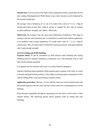 46
Second coat: It covers most of the body of the coating and creates a good base for the
next coating. Misalignment of HCB, Beam or any other structure can be balanced by
the second coating type.
On average it has a thickness of 1.5 cm. It is made with a ratio of 1:3 i.e. 1 Bag of
cement and 2 Box of sand. One week of curing is needed for this type of coating
to attain sufficient strength and adhere effectively.
Third coat: On average it has two up to four millimeters of thickness. This stage of
coating is the last and outermost part. It should have smooth and uniform appearance
as its aesthetic value is great importance. It‘s made with a ratio of 1:1 i.e. 1 Bag of
cement and 1 Box of coarse sand. It should be cured successively with great attention
until it gets enough strength.
2.6.2.9.2 Ceiling and Wall Finishing
Gypsum chuck: It can be considered as both internal walls finishing and ceiling
finishing process. Gypsum chucking is performed over well plastered wall or roof
after all the moisture get dried.
It is applied only for internal walls since it is easily failed by dampness.
Gypsum chucking means painting a thick gypsum paste, gypsum with water, to create
a smooth and good looking surface. It also helps to decrease paint consumption of the
wall by filling all the voids and creating a smooth surface.
Application procedure: Mixing: -To mix add the water into clean container then add
the powder gypsum onto the water and mix slowly until mix is homogeneous to avoid
foaming.
Paint the paste repeatedly through by squeezing over the wall or roof to have a final
smooth surface. The following picture shows gypsum work of ceiling and wall
finishing:
 