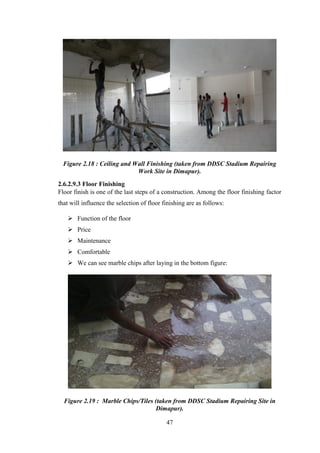 47
Figure 2.18 : Ceiling and Wall Finishing (taken from DDSC Stadium Repairing
Work Site in Dimapur).
2.6.2.9.3 Floor Finishing
Floor finish is one of the last steps of a construction. Among the floor finishing factor
that will influence the selection of floor finishing are as follows:
 Function of the floor
 Price
 Maintenance
 Comfortable
 We can see marble chips after laying in the bottom figure:
Figure 2.19 : Marble Chips/Tiles (taken from DDSC Stadium Repairing Site in
Dimapur).
 