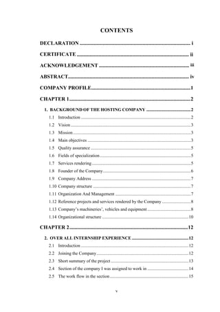 v
CONTENTS
CERTIFICATE
ACKNOWLEDGEMENT ......................................................................
ABSTRACT
COMPANY PROFILE.............................................................................1
CHAPTER 1..............................................................................................2
1. BACKGROUND OF THE HOSTING COMPANY ........................................2
1.1 Introduction ...................................................................................................2
1.2 Vision ............................................................................................................3
1.3 Mission..........................................................................................................3
1.4 Main objectives .............................................................................................3
1.5 Quality assurance ..........................................................................................5
1.6 Fields of specialization..................................................................................5
1.7 Services rendering .........................................................................................5
1.8 Founder of the Company...............................................................................6
1.9 Company Address .........................................................................................7
1.10 Company structure ........................................................................................7
1.11 Organization And Management ....................................................................7
1.12 Reference projects and services rendered by the Company..........................8
1.13 Company‘s machineries‘, vehicles and equipment .......................................8
1.14 Organizational structure ..............................................................................10
CHAPTER 2............................................................................................12
2. OVER ALL INTERNSHIP EXPERIENCE ...................................................12
2.1 Introduction .................................................................................................12
2.2 Joining the Company...................................................................................12
2.3 Short summary of the project ......................................................................13
2.4 Section of the company I was assigned to work in .....................................14
2.5 The work flow in the section.......................................................................15
DECLARATION ...................................................................................... i
....................................................................................... ii
iii
.............................................................................................. iv
 