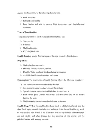 48
A good finishing will have the following characteristic:
 Look attractive
 Safe and comfortable
 Long lasting and able to prevent high temperature and fungi-chemical
corrosion
Types of floor finishing
There are different floor finish exercised in the site these are:
 Terrazzo tile
 Ceramics
 Marble chips/tiles
 PVC tile/plastic tiles
Marble flooring: Marble flooring is one of the most expensive floor finishes.
Properties:
 Made of sedimentary rocks
 Different sources – Granite, Marble
 Durable, Water proof and Good aesthetical appearance
 Available in different dimensions and colors
Construction: The construction of marble flooring follows the following procedure
 The casted concrete surface has to be chiseled.
 this is done to create bondage between the surfaces
 Spread cement screed over the chiseled surface and level it
 Pour cement paste (cement with water) over the screed and fix the marble
keeping the level.
 Marble flooring has to be cured and cleaned before use
Marble Chips/ Tiles: The marble chips floor finish is a little bit different from the
floor finish laying methods that is lay here and there. After the marble chips lay it will
be fully covered with mortar to the extent that even the top surfaces of marble chips
are not visible and after 21days the top covering of the mortar will be
polished/washed with washing machine.
 