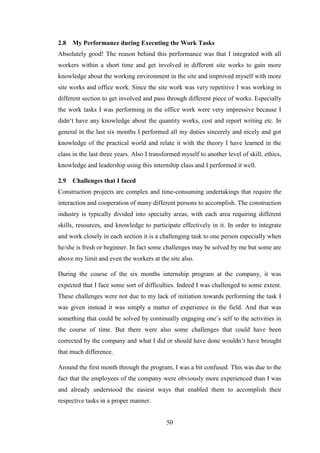 50
2.8 My Performance during Executing the Work Tasks
Absolutely good! The reason behind this performance was that I integrated with all
workers within a short time and get involved in different site works to gain more
knowledge about the working environment in the site and improved myself with more
site works and office work. Since the site work was very repetitive I was working in
different section to get involved and pass through different piece of works. Especially
the work tasks I was performing in the office work were very impressive because I
didn‗t have any knowledge about the quantity works, cost and report writing etc. In
general in the last six months I performed all my duties sincerely and nicely and got
knowledge of the practical world and relate it with the theory I have learned in the
class in the last three years. Also I transformed myself to another level of skill, ethics,
knowledge and leadership using this internship class and I performed it well.
2.9 Challenges that I faced
Construction projects are complex and time-consuming undertakings that require the
interaction and cooperation of many different persons to accomplish. The construction
industry is typically divided into specialty areas, with each area requiring different
skills, resources, and knowledge to participate effectively in it. In order to integrate
and work closely in each section it is a challenging task to one person especially when
he/she is fresh or beginner. In fact some challenges may be solved by me but some are
above my limit and even the workers at the site also.
During the course of the six months internship program at the company, it was
expected that I face some sort of difficulties. Indeed I was challenged to some extent.
These challenges were not due to my lack of initiation towards performing the task I
was given instead it was simply a matter of experience in the field. And that was
something that could be solved by continually engaging one‘s self to the activities in
the course of time. But there were also some challenges that could have been
corrected by the company and what I did or should have done wouldn‘t have brought
that much difference.
Around the first month through the program, I was a bit confused. This was due to the
fact that the employees of the company were obviously more experienced than I was
and already understood the easiest ways that enabled them to accomplish their
respective tasks in a proper manner.
 