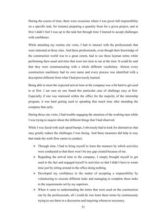 51
During the course of time, there were occasions where I was given full responsibility
on a specific task, for instance preparing a quantity from for a given project, and at
first I didn‘t feel I was up to the task but through time I learned to accept challenges
with confidence.
While attending my routine site visits, I had to interact with the professionals that
were stationed at those sites. And these professionals, even though their knowledge of
the construction world was to a great extent, had to use these layman terms while
performing their usual activities that were not clear to me at the time. It could be said
that they were communicating with a whole different vocabulary. Almost every
construction machinery had its own name and every process was identified with a
description different from what I had previously learned.
Being able to meet the expected arrival time at the company was a bit hard to get used
to at first. I am sure no one found this particular case of challenge easy at first.
Especially if one was stationed within the office for the majority of the internship
program, it was hard getting used to spending that much time after attending the
company that early.
During those site visits, I had trouble engaging the attention of the working men while
I was trying to inquire about the different things that I had observed.
While I was faced with such speed bumps, I obviously had to look for alternatives that
may greatly reduce the challenges I was facing. And these measures did help in way
that made the work flow easier to conduct;
 Through time, I had to bring myself to learn the manners by which activities
were conducted so that there won‘t be any gap created because of me.
 Regarding the arrival time to the company, I simply brought myself to get
used to the fact and engaged myself in activities so that I didn‘t have to waste
time just by sitting around in the office doing nothing.
 Developed my confidence in the matter of accepting a responsibility by
volunteering to execute different tasks and managing to complete these tasks
to the requirements set by my superiors.
 When it came to understanding the terms that were used on the construction
site by the professionals, all i could do was learn these terms by continuously
trying to use them in a discussion and inquiring whenever necessary.
 