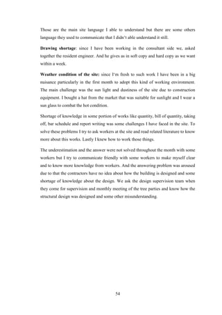 54
Those are the main site language I able to understand but there are some others
language they used to communicate that I didn‗t able understand it still.
Drawing shortage: since I have been working in the consultant side we, asked
together the resident engineer. And he gives as in soft copy and hard copy as we want
within a week.
Weather condition of the site: since I‗m fresh to such work I have been in a big
nuisance particularly in the first month to adopt this kind of working environment.
The main challenge was the sun light and dustiness of the site due to construction
equipment. I bought a hat from the market that was suitable for sunlight and I wear a
sun glass to combat the hot condition.
Shortage of knowledge in some portion of works like quantity, bill of quantity, taking
off, bar schedule and report writing was some challenges I have faced in the site. To
solve these problems I try to ask workers at the site and read related literature to know
more about this works. Lastly I knew how to work those things.
The underestimation and the answer were not solved throughout the month with some
workers but I try to communicate friendly with some workers to make myself clear
and to know more knowledge from workers. And the answering problem was aroused
due to that the contractors have no idea about how the building is designed and some
shortage of knowledge about the design. We ask the design supervision team when
they come for supervision and monthly meeting of the tree parties and know how the
structural design was designed and some other misunderstanding.
 