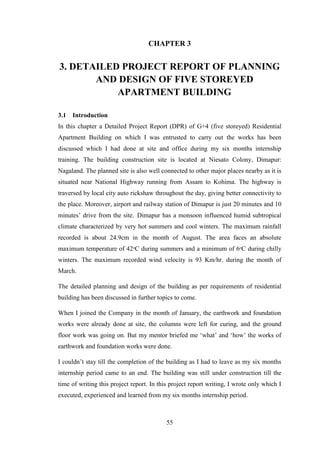 55
CHAPTER 3
3. DETAILED PROJECT REPORT OF PLANNING
AND DESIGN OF FIVE STOREYED
APARTMENT BUILDING
3.1 Introduction
In this chapter a Detailed Project Report (DPR) of G+4 (five storeyed) Residential
Apartment Building on which I was entrusted to carry out the works has been
discussed which I had done at site and office during my six months internship
training. The building construction site is located at Niesato Colony, Dimapur:
Nagaland. The planned site is also well connected to other major places nearby as it is
situated near National Highway running from Assam to Kohima. The highway is
traversed by local city auto rickshaw throughout the day, giving better connectivity to
the place. Moreover, airport and railway station of Dimapur is just 20 minutes and 10
minutes‘ drive from the site. Dimapur has a monsoon influenced humid subtropical
climate characterized by very hot summers and cool winters. The maximum rainfall
recorded is about 24.9cm in the month of August. The area faces an absolute
maximum temperature of 42ᵒC during summers and a minimum of 6ᵒC during chilly
winters. The maximum recorded wind velocity is 93 Km/hr. during the month of
March.
The detailed planning and design of the building as per requirements of residential
building has been discussed in further topics to come.
When I joined the Company in the month of January, the earthwork and foundation
works were already done at site, the columns were left for curing, and the ground
floor work was going on. But my mentor briefed me ‗what‘ and ‗how‘ the works of
earthwork and foundation works were done.
I couldn‘t stay till the completion of the building as I had to leave as my six months
internship period came to an end. The building was still under construction till the
time of writing this project report. In this project report writing, I wrote only which I
executed, experienced and learned from my six months internship period.
 