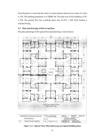 57
From the plan it is seen that the centre to centre distance between two walls of a room
is 12ft. The building apartment is of 2BHK flat. The plan area of the building is 87ft.
x 87ft. The ground floor has a parking space area of 87ft. x 36ft. Each footing is
isolated footing.
3.3 Plan and drawings of first to top floor
The plan and design of the typical floor plan/drawing is shown below:
Figure 3.2 : Typical Floor Plan (photocopy of original building plan).
 