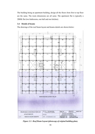 58
The building being an apartment building, design all the floors from first to top floor
are the same. The room dimensions are all same. The apartment flat is typically a
2BHK flat (two bathrooms, one hall and one kitchen).
3.4 Details of beams
The drawings of the roof beam layout and beams details are shown below:
Figure 3.3 : Roof Beam Layout (photocopy of original building plan).
 