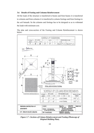 64
3.6 Details of Footing and Columns Reinforcement
All the loads of the structure is transferred to beams and from beams it is transferred
to columns and from columns it is transferred to column footings and from footings to
the soil beneath. So the columns and footings has to be designed so as to withstand
the loads with minimum cost.
The plan and cross-section of the Footing and Column Reinforcement is shown
below:
Figure 3.7 : Sections of Column Reinforcement and Footing (Photocopy of
Original Building Plan).
 
